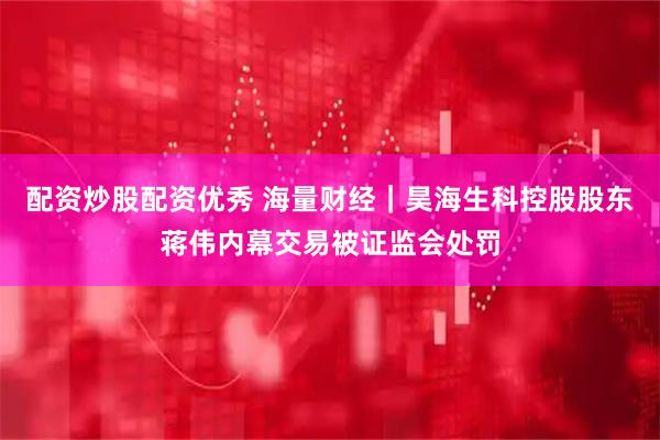 配资炒股配资优秀 海量财经｜昊海生科控股股东蒋伟内幕交易被证监会处罚
