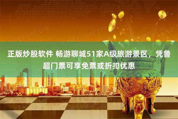 正版炒股软件 畅游聊城51家A级旅游景区，凭鲁超门票可享免票或折扣优惠