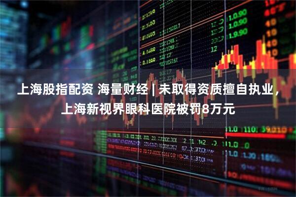 上海股指配资 海量财经 | 未取得资质擅自执业，上海新视界眼科医院被罚8万元