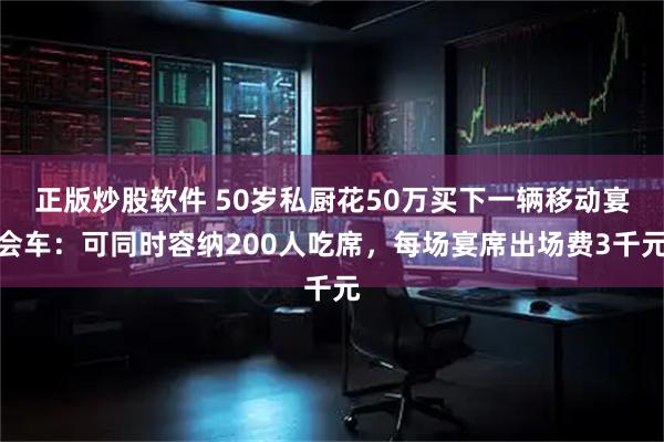 正版炒股软件 50岁私厨花50万买下一辆移动宴会车：可同时容纳200人吃席，每场宴席出场费3千元
