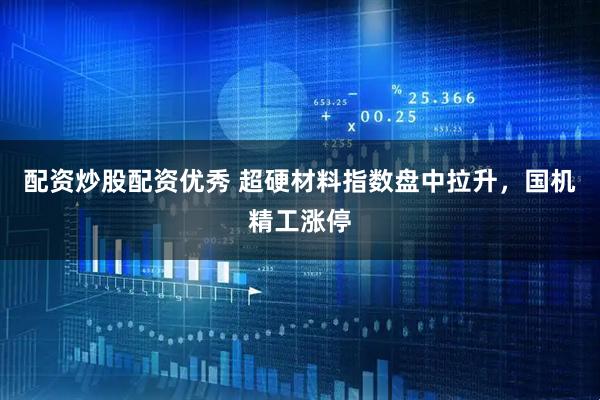 配资炒股配资优秀 超硬材料指数盘中拉升，国机精工涨停