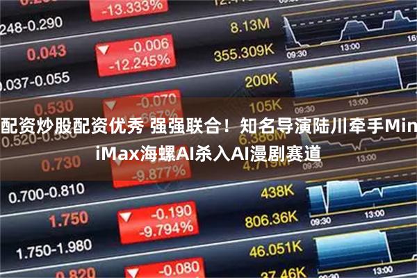 配资炒股配资优秀 强强联合！知名导演陆川牵手MiniMax海螺AI杀入AI漫剧赛道