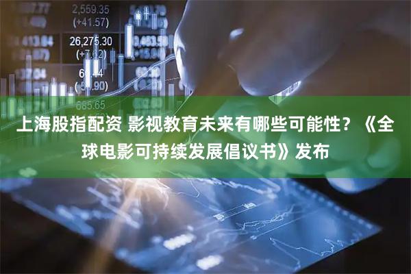 上海股指配资 影视教育未来有哪些可能性？《全球电影可持续发展倡议书》发布