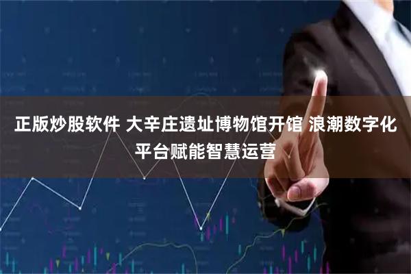 正版炒股软件 大辛庄遗址博物馆开馆 浪潮数字化平台赋能智慧运营