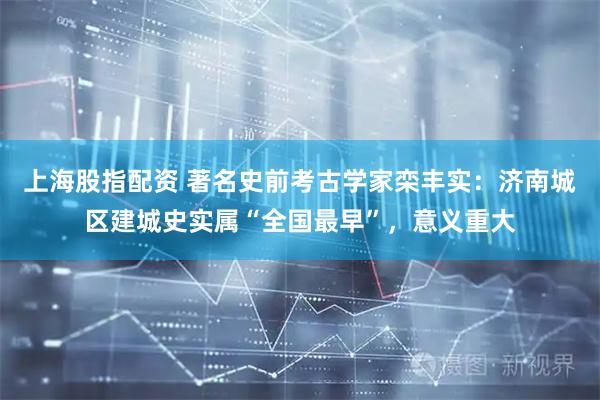 上海股指配资 著名史前考古学家栾丰实：济南城区建城史实属“全国最早”，意义重大