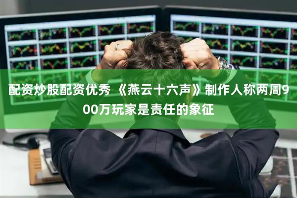 配资炒股配资优秀 《燕云十六声》制作人称两周900万玩家是责任的象征