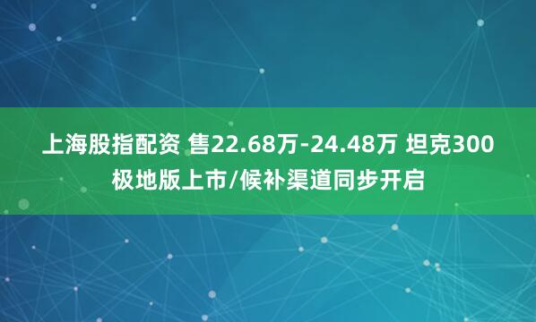 上海股指配资 售22.68万-24.48万 坦克300极地版上市/候补渠道同步开启
