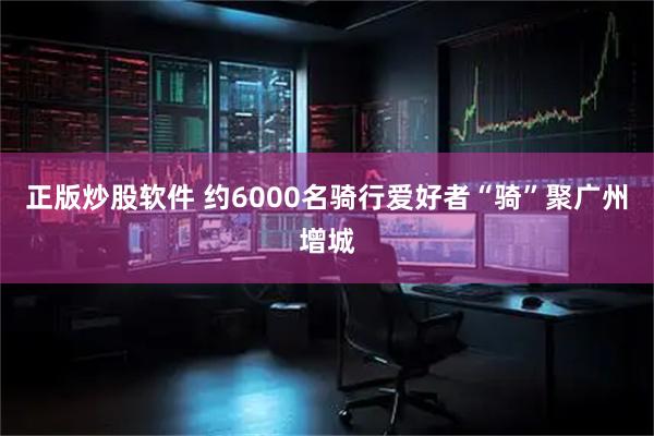 正版炒股软件 约6000名骑行爱好者“骑”聚广州增城