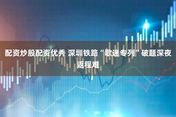 配资炒股配资优秀 深圳铁路“歌迷专列”破题深夜返程难