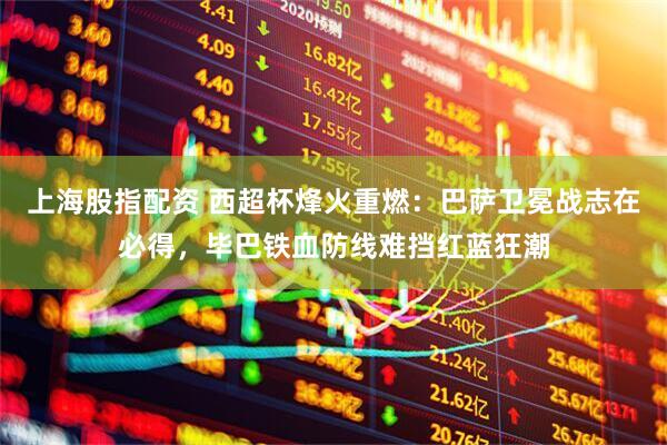 上海股指配资 西超杯烽火重燃：巴萨卫冕战志在必得，毕巴铁血防线难挡红蓝狂潮