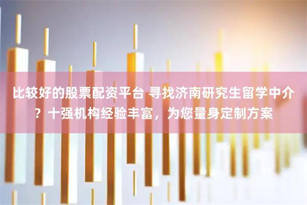 比较好的股票配资平台 寻找济南研究生留学中介？十强机构经验丰富，为您量身定制方案