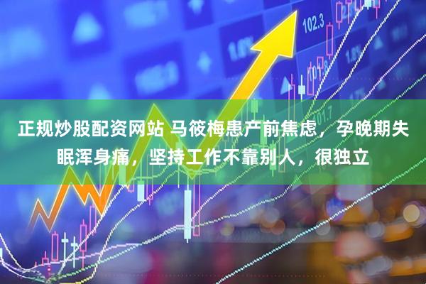 正规炒股配资网站 马筱梅患产前焦虑，孕晚期失眠浑身痛，坚持工作不靠别人，很独立