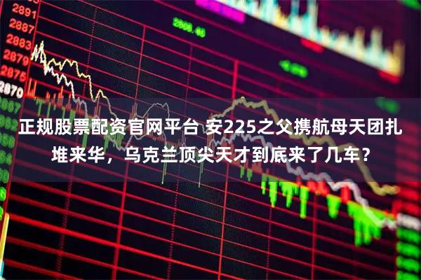 正规股票配资官网平台 安225之父携航母天团扎堆来华，乌克兰顶尖天才到底来了几车？