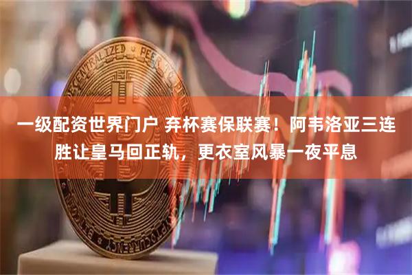 一级配资世界门户 弃杯赛保联赛！阿韦洛亚三连胜让皇马回正轨，更衣室风暴一夜平息