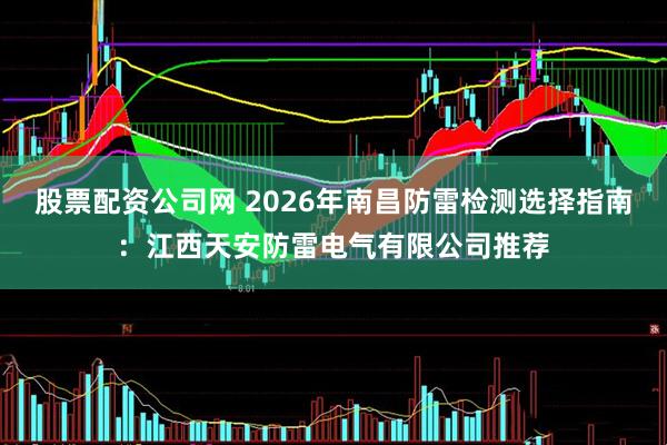 股票配资公司网 2026年南昌防雷检测选择指南：江西天安防雷电气有限公司推荐