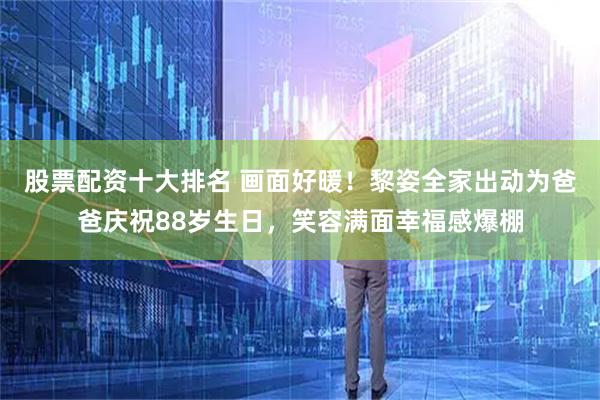 股票配资十大排名 画面好暖！黎姿全家出动为爸爸庆祝88岁生日，笑容满面幸福感爆棚