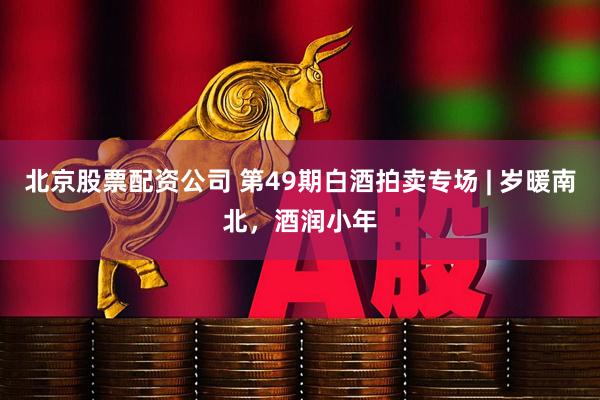 北京股票配资公司 第49期白酒拍卖专场 | 岁暖南北，酒润小年