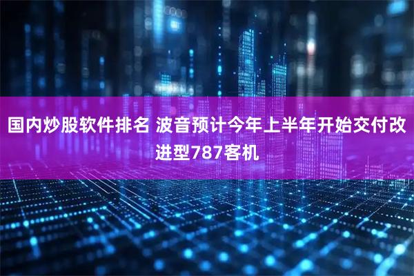 国内炒股软件排名 波音预计今年上半年开始交付改进型787客机