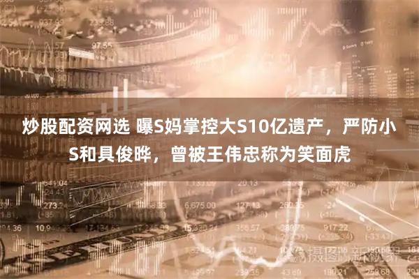 炒股配资网选 曝S妈掌控大S10亿遗产，严防小S和具俊晔，曾被王伟忠称为笑面虎