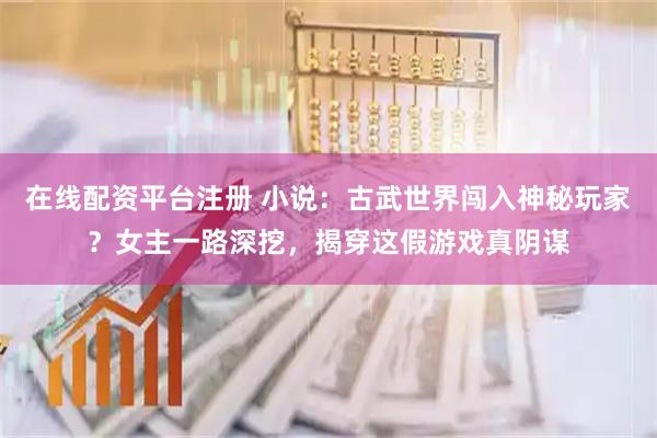 在线配资平台注册 小说：古武世界闯入神秘玩家？女主一路深挖，揭穿这假游戏真阴谋