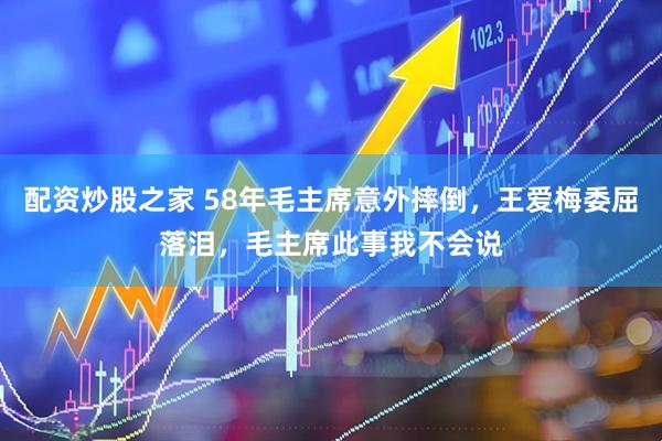 配资炒股之家 58年毛主席意外摔倒，王爱梅委屈落泪，毛主席此事我不会说