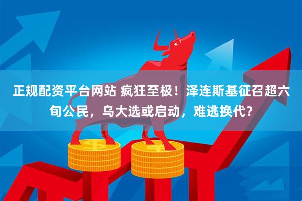 正规配资平台网站 疯狂至极！泽连斯基征召超六旬公民，乌大选或启动，难逃换代？