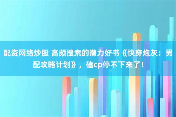 配资网络炒股 高频搜索的潜力好书《快穿炮灰：男配攻略计划》，磕cp停不下来了！
