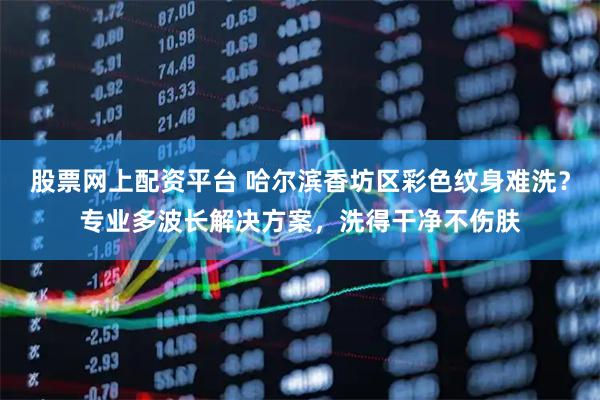 股票网上配资平台 哈尔滨香坊区彩色纹身难洗？专业多波长解决方案，洗得干净不伤肤