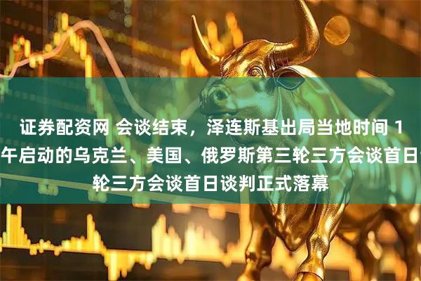 证券配资网 会谈结束，泽连斯基出局当地时间 17 日，当天下午启动的乌克兰、美国、俄罗斯第三轮三方会谈首日谈判正式落幕