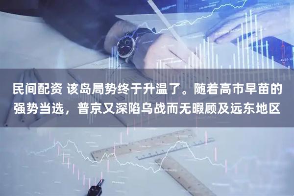 民间配资 该岛局势终于升温了。随着高市早苗的强势当选，普京又深陷乌战而无暇顾及远东地区