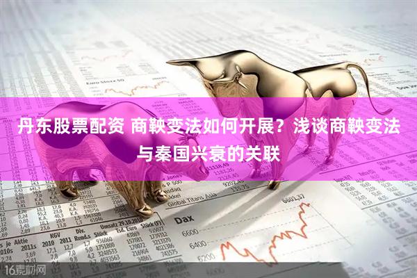 丹东股票配资 商鞅变法如何开展？浅谈商鞅变法与秦国兴衰的关联