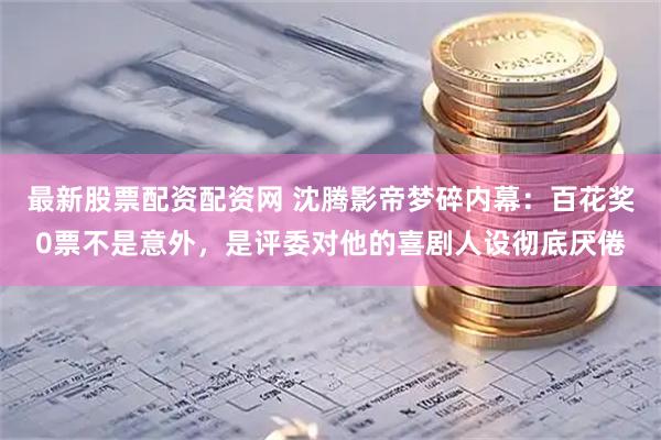 最新股票配资配资网 沈腾影帝梦碎内幕：百花奖0票不是意外，是评委对他的喜剧人设彻底厌倦