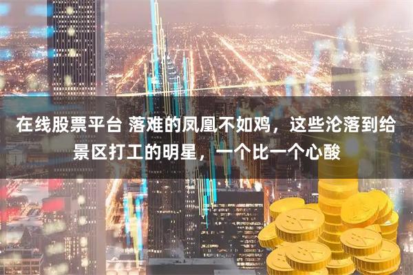 在线股票平台 落难的凤凰不如鸡，这些沦落到给景区打工的明星，一个比一个心酸
