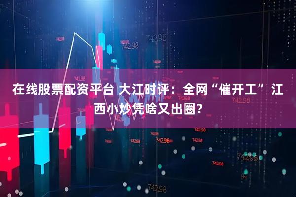 在线股票配资平台 大江时评：全网“催开工” 江西小炒凭啥又出圈？