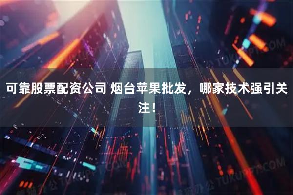 可靠股票配资公司 烟台苹果批发，哪家技术强引关注！