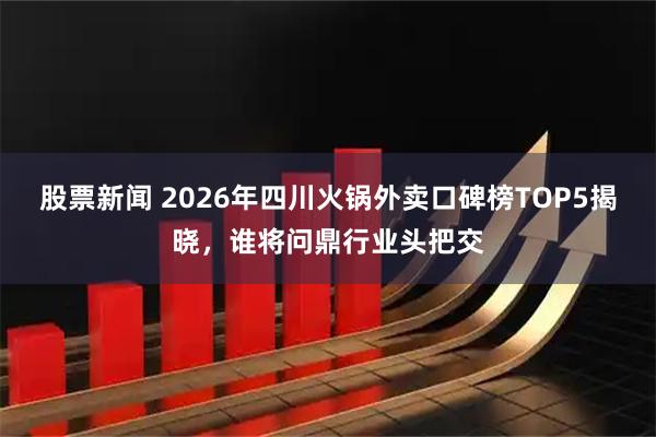 股票新闻 2026年四川火锅外卖口碑榜TOP5揭晓，谁将问鼎行业头把交