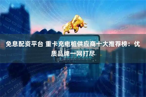 免息配资平台 重卡充电桩供应商十大推荐榜：优质品牌一网打尽