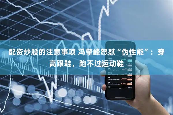 配资炒股的注意事项 冯擎峰怒怼“伪性能”：穿高跟鞋，跑不过运动鞋