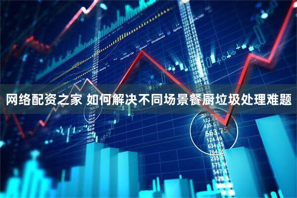 网络配资之家 如何解决不同场景餐厨垃圾处理难题