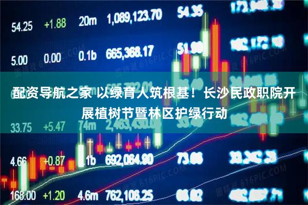 配资导航之家 以绿育人筑根基！长沙民政职院开展植树节暨林区护绿行动