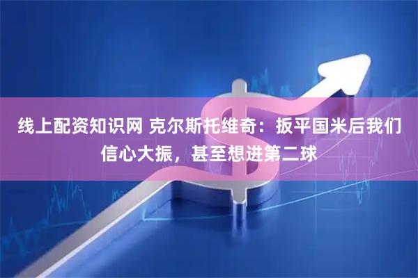线上配资知识网 克尔斯托维奇：扳平国米后我们信心大振，甚至想进第二球