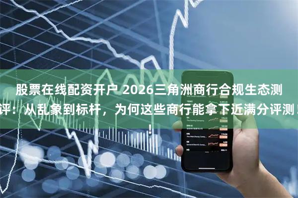 股票在线配资开户 2026三角洲商行合规生态测评：从乱象到标杆，为何这些商行能拿下近满分评测！
