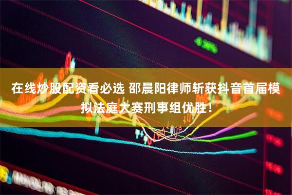 在线炒股配资看必选 邵晨阳律师斩获抖音首届模拟法庭大赛刑事组优胜！