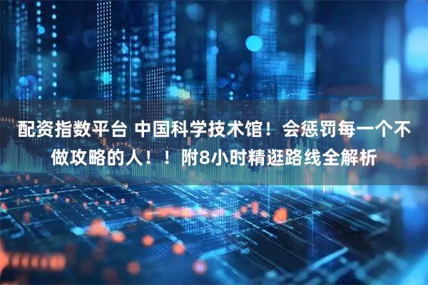 配资指数平台 中国科学技术馆！会惩罚每一个不做攻略的人！！附8小时精逛路线全解析
