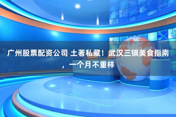 广州股票配资公司 土著私藏！武汉三镇美食指南，一个月不重样