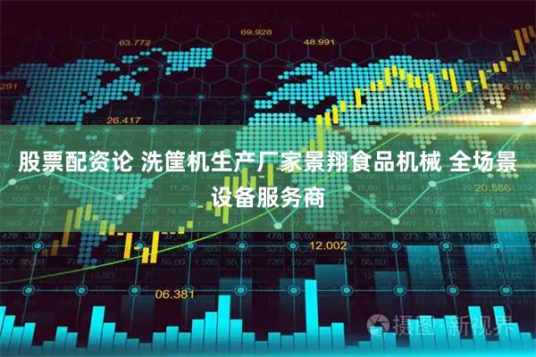 股票配资论 洗筐机生产厂家景翔食品机械 全场景设备服务商
