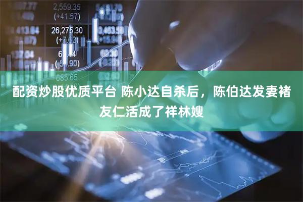 配资炒股优质平台 陈小达自杀后，陈伯达发妻褚友仁活成了祥林嫂