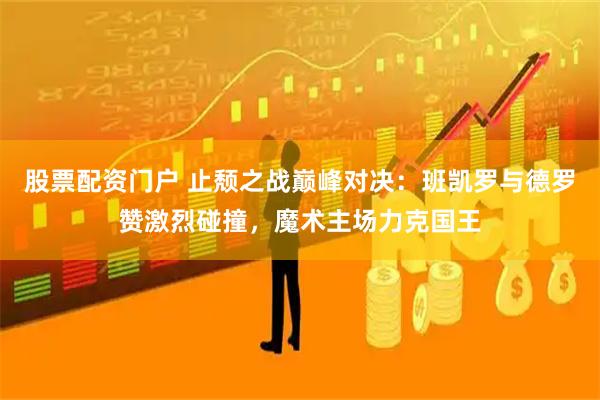 股票配资门户 止颓之战巅峰对决：班凯罗与德罗赞激烈碰撞，魔术主场力克国王