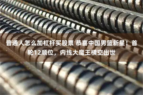 普通人怎么加杠杆买股票 恭喜中国男篮新星！首轮12顺位，内线大魔王横空出世
