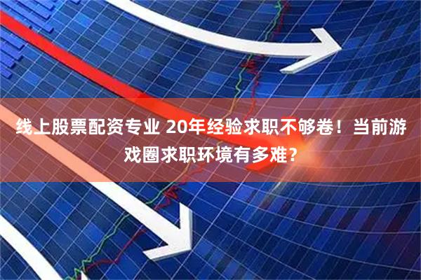 线上股票配资专业 20年经验求职不够卷！当前游戏圈求职环境有多难？